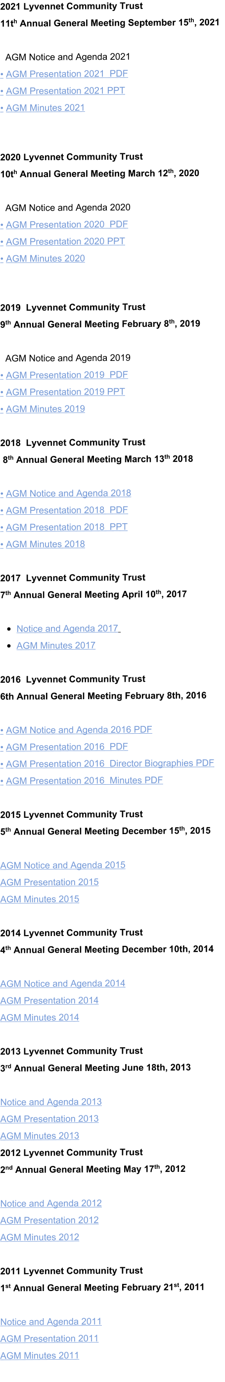 2021 Lyvennet Community Trust  11th Annual General Meeting September 15th, 2021    AGM Notice and Agenda 2021 • AGM Presentation 2021  PDF • AGM Presentation 2021 PPT • AGM Minutes 2021   2020 Lyvennet Community Trust  10th Annual General Meeting March 12th, 2020    AGM Notice and Agenda 2020 • AGM Presentation 2020  PDF • AGM Presentation 2020 PPT • AGM Minutes 2020   2019  Lyvennet Community Trust  9th Annual General Meeting February 8th, 2019     AGM Notice and Agenda 2019 • AGM Presentation 2019  PDF • AGM Presentation 2019 PPT • AGM Minutes 2019  2018  Lyvennet Community Trust  8th Annual General Meeting March 13th 2018  • AGM Notice and Agenda 2018 • AGM Presentation 2018  PDF • AGM Presentation 2018  PPT • AGM Minutes 2018  2017  Lyvennet Community Trust                             7th Annual General Meeting April 10th, 2017  •	Notice and Agenda 2017   •	AGM Minutes 2017  2016  Lyvennet Community Trust  6th Annual General Meeting February 8th, 2016   • AGM Notice and Agenda 2016 PDF • AGM Presentation 2016  PDF • AGM Presentation 2016  Director Biographies PDF • AGM Presentation 2016  Minutes PDF  2015 Lyvennet Community Trust  5th Annual General Meeting December 15th, 2015   AGM Notice and Agenda 2015   AGM Presentation 2015  AGM Minutes 2015   2014 Lyvennet Community Trust  4th Annual General Meeting December 10th, 2014   AGM Notice and Agenda 2014 AGM Presentation 2014 AGM Minutes 2014  2013 Lyvennet Community Trust  3rd Annual General Meeting June 18th, 2013   Notice and Agenda 2013 AGM Presentation 2013 AGM Minutes 2013 2012 Lyvennet Community Trust  2nd Annual General Meeting May 17th, 2012  Notice and Agenda 2012 AGM Presentation 2012 AGM Minutes 2012  2011 Lyvennet Community Trust  1st Annual General Meeting February 21st, 2011  Notice and Agenda 2011 AGM Presentation 2011 AGM Minutes 2011