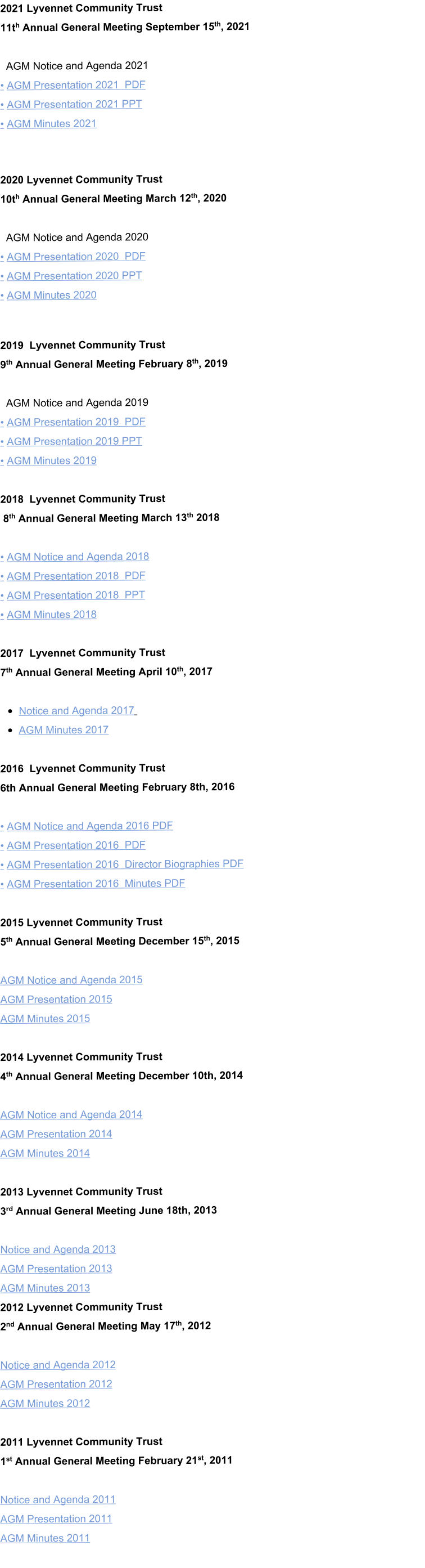 2021 Lyvennet Community Trust  11th Annual General Meeting September 15th, 2021    AGM Notice and Agenda 2021 • AGM Presentation 2021  PDF • AGM Presentation 2021 PPT • AGM Minutes 2021   2020 Lyvennet Community Trust  10th Annual General Meeting March 12th, 2020    AGM Notice and Agenda 2020 • AGM Presentation 2020  PDF • AGM Presentation 2020 PPT • AGM Minutes 2020   2019  Lyvennet Community Trust  9th Annual General Meeting February 8th, 2019     AGM Notice and Agenda 2019 • AGM Presentation 2019  PDF • AGM Presentation 2019 PPT • AGM Minutes 2019  2018  Lyvennet Community Trust  8th Annual General Meeting March 13th 2018  • AGM Notice and Agenda 2018 • AGM Presentation 2018  PDF • AGM Presentation 2018  PPT • AGM Minutes 2018  2017  Lyvennet Community Trust                             7th Annual General Meeting April 10th, 2017  •	Notice and Agenda 2017   •	AGM Minutes 2017  2016  Lyvennet Community Trust  6th Annual General Meeting February 8th, 2016   • AGM Notice and Agenda 2016 PDF • AGM Presentation 2016  PDF • AGM Presentation 2016  Director Biographies PDF • AGM Presentation 2016  Minutes PDF  2015 Lyvennet Community Trust  5th Annual General Meeting December 15th, 2015   AGM Notice and Agenda 2015   AGM Presentation 2015  AGM Minutes 2015   2014 Lyvennet Community Trust  4th Annual General Meeting December 10th, 2014   AGM Notice and Agenda 2014 AGM Presentation 2014 AGM Minutes 2014  2013 Lyvennet Community Trust  3rd Annual General Meeting June 18th, 2013   Notice and Agenda 2013 AGM Presentation 2013 AGM Minutes 2013 2012 Lyvennet Community Trust  2nd Annual General Meeting May 17th, 2012  Notice and Agenda 2012 AGM Presentation 2012 AGM Minutes 2012  2011 Lyvennet Community Trust  1st Annual General Meeting February 21st, 2011  Notice and Agenda 2011 AGM Presentation 2011 AGM Minutes 2011